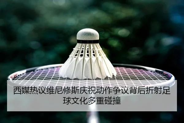 西媒热议维尼修斯庆祝动作争议背后折射足球文化多重碰撞