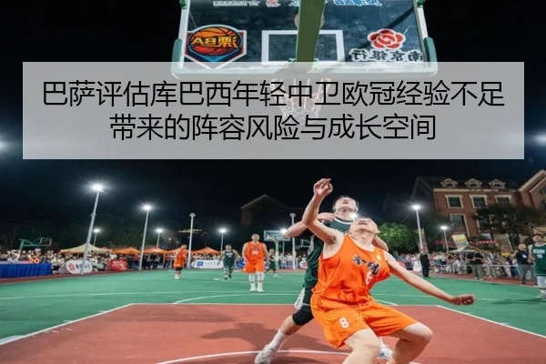 巴萨评估库巴西年轻中卫欧冠经验不足带来的阵容风险与成长空间